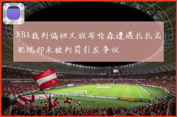 NBA裁判偏袒文班布伦森遭遇扎扎式犯规却未被判罚引发争议
