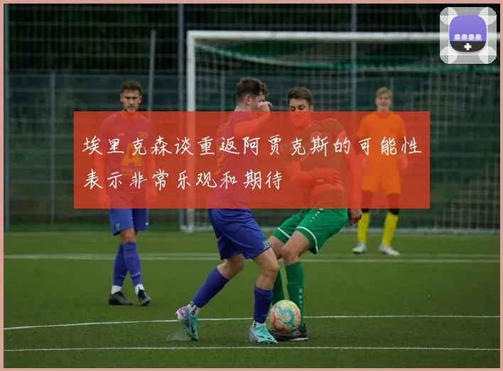 埃里克森谈重返阿贾克斯的可能性表示非常乐观和期待