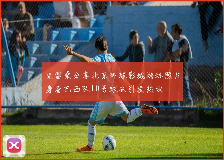 克雷桑分享北京环球影城游玩照片身着巴西队10号球衣引发热议