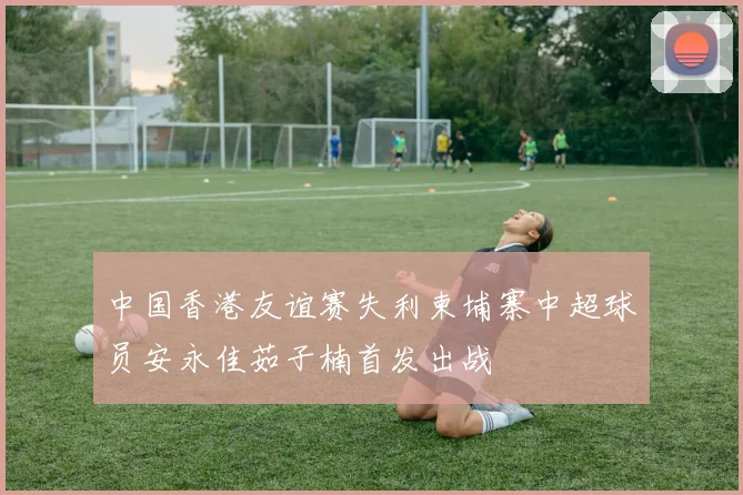 中国香港友谊赛失利柬埔寨中超球员安永佳茹子楠首发出战