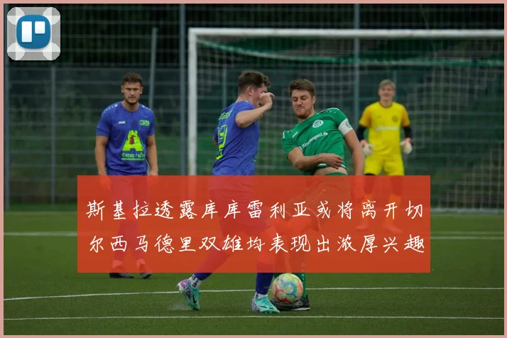 斯基拉透露库库雷利亚或将离开切尔西马德里双雄均表现出浓厚兴趣