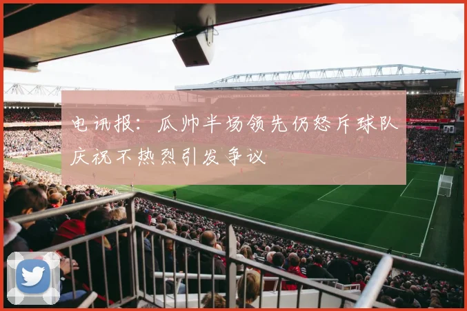 电讯报：瓜帅半场领先仍怒斥球队庆祝不热烈引发争议