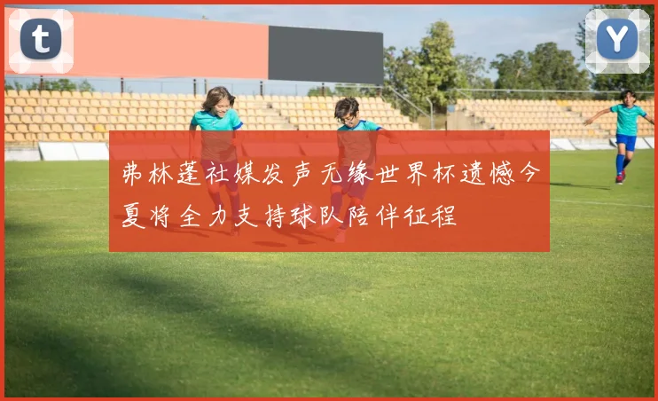 弗林蓬社媒发声无缘世界杯遗憾今夏将全力支持球队陪伴征程