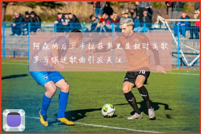 阿森纳后卫卡拉菲奥里度假时高歌罗马球迷歌曲引发关注