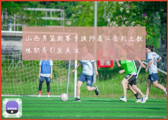山西男篮新赛季换帅潘江告别主教练职务引发关注