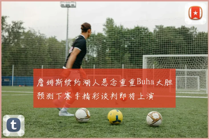 詹姆斯续约湖人悬念重重Buha大胆预测下赛季精彩谈判即将上演