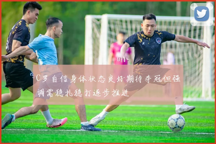 C罗自信身体状态良好期待夺冠但强调需稳扎稳打逐步推进