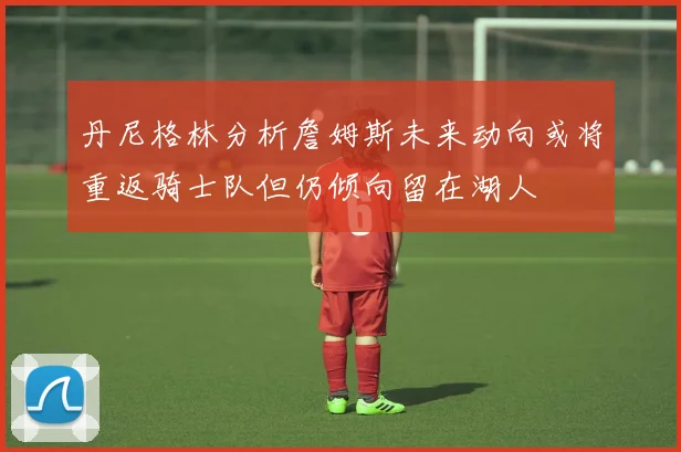 丹尼格林分析詹姆斯未来动向或将重返骑士队但仍倾向留在湖人