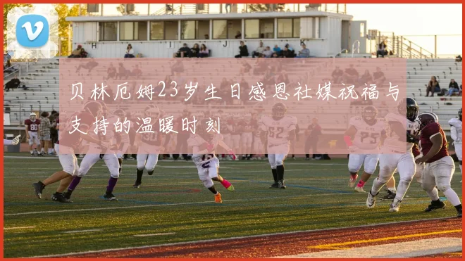 贝林厄姆23岁生日感恩社媒祝福与支持的温暖时刻