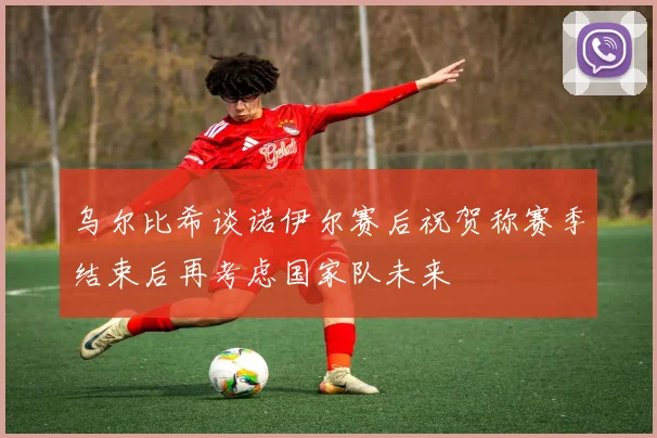 乌尔比希谈诺伊尔赛后祝贺称赛季结束后再考虑国家队未来
