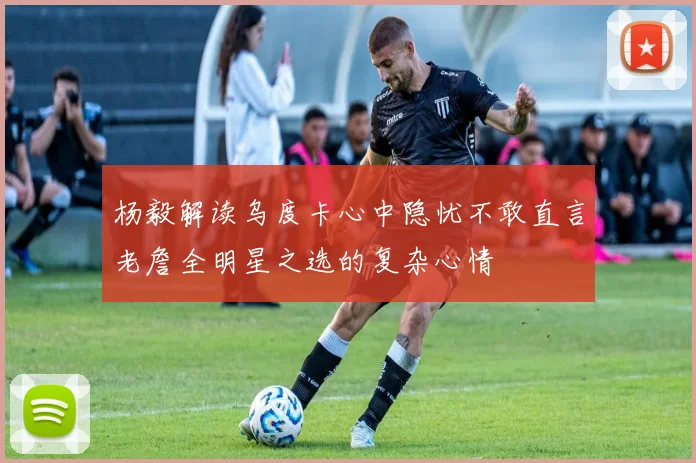 杨毅解读乌度卡心中隐忧不敢直言老詹全明星之选的复杂心情
