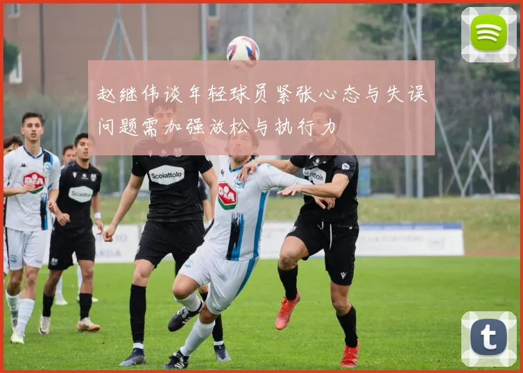 赵继伟谈年轻球员紧张心态与失误问题需加强放松与执行力