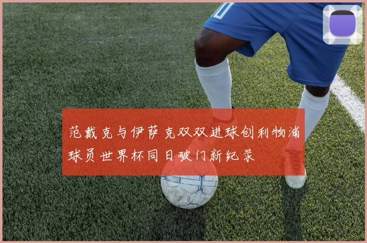 范戴克与伊萨克双双进球创利物浦球员世界杯同日破门新纪录