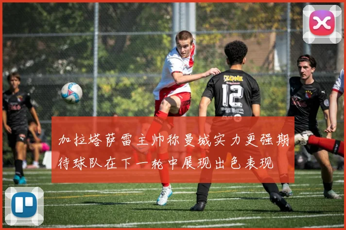 加拉塔萨雷主帅称曼城实力更强期待球队在下一轮中展现出色表现